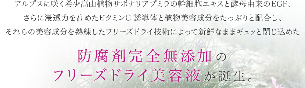 アルプスに咲く希少高山植物サポナリアプミラの幹細胞エキスと酵母由来のEGF、さらに浸透力を高めたビタミンC誘導体と植物美容成分をたっぷりと配合し、それらの美容成分を熟練したフリーズドライ技術によって新鮮なままギュッと閉じ込めた 防腐剤完全無添加のフリーズドライ美容液が誕生。