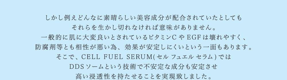 しかし例えどんなに素晴らしい美容成分が配合されていたとしてもそれらを生かし切れなければ意味がありません。一般的に肌に大変良いとされているビタミンCやEGFは壊れやすく、防腐剤等とも相性が悪い為、効果が安定しにくいという一面もあります。そこで、CELL FUEL SERUM(セル フュエル セラム)ではDDSソームという技術で不安定な成分も安定させ高い浸透性を持たせることを実現致しました。