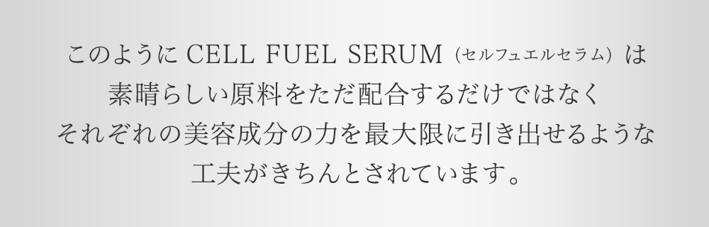 このようにCELL FUEL SERUM（セル フェエル セラム）は素晴らしい原料をただ配合するだけではなくそれぞれの美容成分の力を最大限に引き出せるような工夫がきちんとされています。