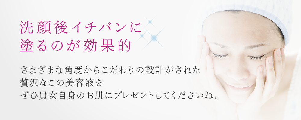 洗顔後イチバンに 塗るのが効果的 さまざまな角度からこだわりの設計がされた贅沢なこの美容液をぜひ貴女自身のお肌にプレゼントしてくださいね。