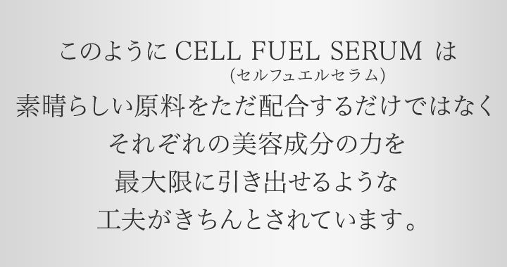このようにCELL FUEL SERUM（セル フュエル セラム）は素晴らしい原料をただ配合するだけではなくそれぞれの美容成分の力を最大限に引き出せるような工夫がきちんとされています。