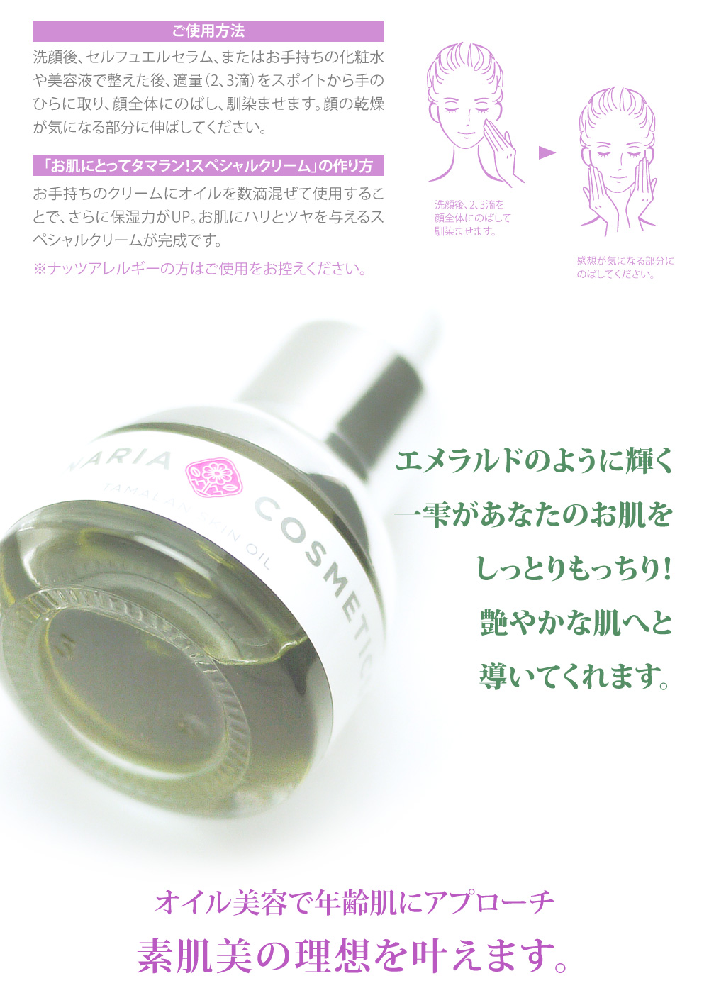 ご使用方法：洗顔後、セルフエルセラム、またはお手持ちの化粧水や美容液で整えた後、適量（2、3滴）をスポイトから手のひらに取り、顔全体にのばし、馴染ませます。顔の乾燥が気になる部分に伸ばしてください。「お肌にとってタマラン！スペシャルクリーム」の作り方：お手持ちのクリームにオイルを数滴混ぜて使用することで、さらに保湿力がUP。お肌にハリとツヤを与えるスペシャルクリームが完成です。ナッツアレルギーの方はご使用をお控えください。エメラルドのように輝く
一雫がしっとりもっちり艶やかなお肌へ導いてくれます。肌本来の力を引き出し、トラブルのない上質肌へ。素肌美の理想を叶えます。